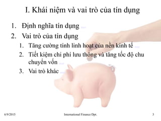 6/9/2015 International Finance Dpt. 3
I. Khái niệm và vai trò của tín dụng
1. Định nghĩa tín dụng detail
2. Vai trò của tín dụng
1. Tăng cường tính linh hoạt của nền kinh tế detail
2. Tiết kiệm chi phí lưu thông và tăng tốc độ chu
chuyển vốn detail
3. Vai trò khác detail
 