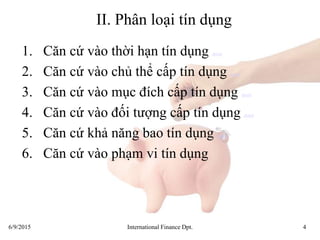 6/9/2015 International Finance Dpt. 4
II. Phân loại tín dụng
1. Căn cứ vào thời hạn tín dụng detail
2. Căn cứ vào chủ thể cấp tín dụng detail
3. Căn cứ vào mục đích cấp tín dụng detail
4. Căn cứ vào đối tượng cấp tín dụng detail
5. Căn cứ khả năng bao tín dụng detail
6. Căn cứ vào phạm vi tín dụng
 