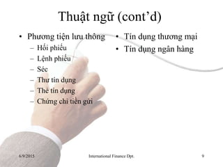 6/9/2015 International Finance Dpt. 9
Thuật ngữ (cont’d)
• Phương tiện lưu thông
– Hối phiếu
– Lệnh phiếu
– Séc
– Thư tín dụng
– Thẻ tín dụng
– Chứng chỉ tiền gửi
• Tín dụng thương mại
• Tín dụng ngân hàng
 