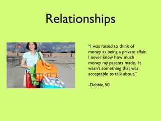Relationships
       “I was raised to think of
       money as being a private affair.
       I never knew how much
       money my parents made. It
       wasn’t something that was
       acceptable to talk about.”

       -Debbie, 50
 