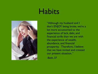 Habits
  “Although my husband and I
  don’t ENJOY being broke, we’re a
  lot more accustomed to the
  experience of lack, debt, and
  ﬁnancial strife than we are with
  the experience of wealth,
  abundance, and ﬁnancial
  prosperity. Therefore, I believe
  that we have invited and created
  our present situation. “
  -Beth, 37
 