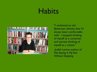 Habits
    "I reclaimed an old
    Bohemian identity that I'd
    always been comfortable
    with. I stopped thinking
    of myself as a consumer
    and started thinking of
    myself as a citizen."
    -Judith Levine, author of
    Not Buying It: My Year
    Without Shopping
 