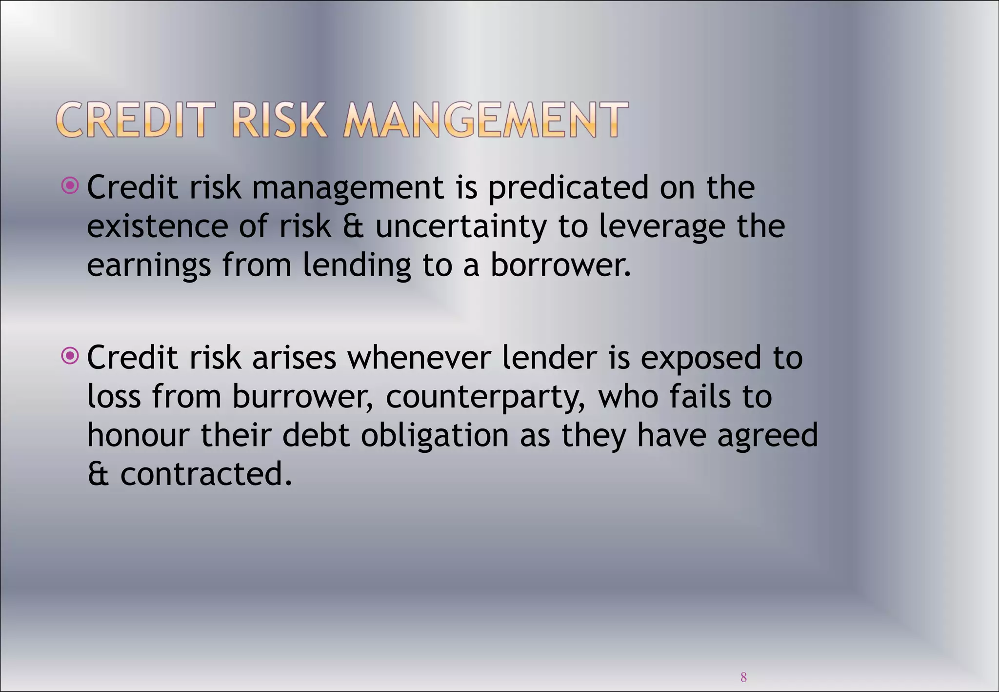 Credit risk management is predicated on the existence of risk & uncertainty to leverage the earnings from lending to a borrower. Credit risk arises whenever lender is exposed to loss from burrower, counterparty, who fails to honour their debt obligation as they have agreed & contracted.  