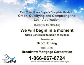 First Time Home Buyer’s Complete Guide to  Credit, Qualifying and Completing the Loan Application ,[object Object],[object Object],[object Object],[object Object],[object Object],[object Object],[object Object],[object Object]