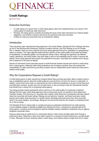 Credit Ratings
by David Wyss


Executive Summary
 •     A credit rating is an opinion from a credit rating agency about the creditworthiness of an issuer or the
       credit quality of a particular debt instrument.
 •     Primarily, the rating opinion considers how likely the issuer of the debt instrument is to meet its stated
       obligations, and whether investors will receive the payments they were promised.
 •     A failure to meet such payments may be considered a default.


Introduction
There are three major international rating agencies in the United States: Standard & Poor’s Ratings Services
(a unit of The McGraw-Hill Companies), Moody’s Investors Service, and Fitch Ratings (a unit of Fimalac
SA). In addition, there are many regional and niche rating agencies that tend to specialize in a geographical
region or industry. The major agencies state that their opinions of the credit quality of securities are based
on established, consistently applied, and transparent ratings criteria. Although the agencies use different
criteria, definitions, and rating scales, they each state a view on the probability that an entity or security will
default. Some rating agencies also assess the potential for recovery—how likely the investors are to recoup
their investment in the event of default.
Issuers of most fixed-income securities issued in world financial markets request and receive a credit rating
from a rating agency. Although credit rating evaluations are not always required, they may increase the
marketability of a debt instrument by providing investors with an independent opinion about the instrument’s
relative credit quality.


Why Do Corporations Request a Credit Rating?
A credit rating opinion is often required by investors before they purchase securities. Many investors want to
see an established opinion about the credit quality of a security that is not from the issuer or underwriter. In
addition, some funds have made it a requirement for their investment guidelines or as part of what they have
promised their investors. Issuers who are not well known or who are trying to sell into international markets
may benefit from a rating from a recognized rating agency.
The rating provides market participants with an opinion on the credit quality of a particular investment.
Ratings from the major credit rating agencies have a strong track record, as reported in their default and
transition studies. Over the long run, securities with a higher credit rating have consistently had lower default
rates than securities with lower ratings. Ratings are just opinions, however, and there have been certain
periods when highly rated securities in a specific sector ultimately performed worse than other securities
rated in the same category. Accordingly, ratings do not remove the need for the investor to understand what
he or she is buying.
The Standard & Poor’s rating scale is a simple and easy-to-understand shorthand for its credit opinions.
A more detailed analysis is typically available from Standard & Poor’s, including the rationale behind the
rating opinion. Investors are encouraged to read the detailed analysis carefully to understand why an agency
assigned a particular rating.
Having a rating may be useful even if a corporation elects to raise money privately rather than through a
public bond issue. Obtaining a rating may make it easier for a company to seek funding from a private lender
or bank. Although not every company needs a credit rating, most medium-sized or larger firms find it useful.




Credit Ratings                                                                                                1 of 5
                                                                                                   www.qfinance.com
 