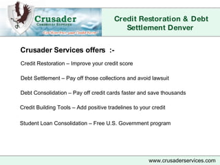 Credit Restoration & Debt Settlement Denver   www.crusaderservices.com Credit Restoration – Improve your credit score Debt Settlement – Pay off those collections and avoid lawsuit   Debt Consolidation – Pay off credit cards faster and save thousands Credit Building Tools – Add positive tradelines to your credit  Crusader Services offers  :- Student Loan Consolidation – Free U.S. Government program  