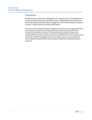 CreditUnions
Trends inEmployee Engagement
11 | P a g e
Conclusion
CreditUnionsas a whole have challengesforitinthe yearsahead. The opportunities
are exponential forthose whocapitalize onthem. Organizationsthatoptimize their
talentandunderstandwhatittakesto engage them, will findthemselvesinaposition
of power– bothto attract andretainthe top talent.
Continuousmonitoringof employee engagementandwhatdrivesengagementbothin
the industryas a whole andat an organizational levelwillhelpkeepthesefirms
competitivewhere theyneedtobe. Byimplementingstrategiestoaddressthe
emergingHRtrendsin the market, like the onesidentified, firmsinthe industrywill be
able to winat leasta few battlesinthe warfor talent,andas a result, attract and
retaintopperformingstaff who continuously contribute totheirpositive business
outcomes.
 