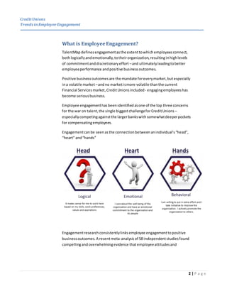 CreditUnions
Trends inEmployee Engagement
2 | P a g e
What is Employee Engagement?
TalentMap definesengagementasthe extenttowhichemployeesconnect,
bothlogicallyandemotionally,totheirorganization,resultinginhighlevels
of commitmentanddiscretionaryeffort –and ultimatelyleadingtobetter
employeeperformance andpositive businessoutcomes.
Positive businessoutcomesare the mandate foreverymarket,butespecially
ina volatile market–andno marketismore volatile thanthe current
Financial Services market,CreditUnionsincluded - engagingemployeeshas
become seriousbusiness.
Employee engagementhasbeenidentifiedasone of the top three concerns
for the war on talent,the single biggestchallengefor CreditUnions –
especiallycompetingagainstthe largerbankswithsomewhatdeeperpockets
for compensatingemployees.
Engagementcanbe seenas the connectionbetweenanindividual’s“head”,
“heart” and“hands”
Engagementresearchconsistentlylinksemployee engagementtopositive
businessoutcomes. A recentmeta-analysisof 58 independentstudiesfound
compellingandoverwhelmingevidence thatemployeeattitudesand
 