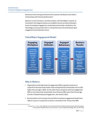 CreditUnions
Trends inEmployee Engagement
3 | P a g e
behaviourshave strongcorrelationswithcustomersatisfactionandindirect
relationshipswithfinancial performance1
.
Basedon currentliterature,countlessstudies, andTalentMap’sresearch,as
illustratedinthe diagramsbelow, we establishadirectcorrelation between
levelsof employee engagement,productivityand membersatisfaction. Our
TalentGage surveyquestionnaire isacomprehensiveinstrumentbasedupon
engagementandcorporate culture.
TalentMap’s Engagement Model
Why It Matters
• Organizationswithhighlevelsof engagement(65% orgreater) continue to
outperformthe total stockmarketindex andpostedtotal shareholderreturns22%
higherthanaverage in 2010. On the otherhand,companieswithlow engagement
(45% or less) hada total shareholderreturnthatwas28% lowerthanthe average.
(TrendsinGlobal Employee Engagement,AonHewitt,2011)
• Business/workunitsscoringinthe tophalf onemployee engagementdoubletheir
oddsof successincomparisontothose in the bottomhalf.Those at the 99th
1 Y.Hong, H Lio, J, Hu,K, Jiang, “Missing Linkin the ServiceProfit Chain:AMeta-AnalyticReview oftheAntecedents,
Consequences andModerators ofServiceClimate,” Journal ofApplied Psychology, 98/2,237-267(2013)
 