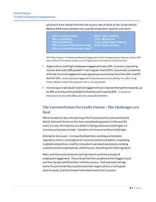 CreditUnions
Trends inEmployee Engagement
4 | P a g e
percentile have nearlyfivetimesthe successrate asthose at the 1st percentile.
Mediandifferencesbetweentop-quartile andbottom-quartile unitswere:
Q12® Meta-Analysis: The Relationship Between Engagementat Work andOrganizational Outcomes,Gallup,2009
(examinationof199research studies across 152 organizations in 44industries and 26countries.)
• Organizationswithhighemployee engagementhada19% increase inoperating
income andnearly28% growthin earningspershare (EPS).Conversely,companies
withlowlevelsof engagementsaw operatingincomedropmore than32% andEPS
decline 11%. (How Employee Engagement Drives Business Success, Mosley, Eric, 2011, citing
Towers Watsonstudyof 50 companies over a one-year period)
• Increasinganindividual’slevel of engagementcanimprove theirperformancebyup
to 20% andreduce the probabilitythattheywill leave by87%. (Institute for
Employment Studies(IES) 2008 publication, Going the Extra Mile)
The Current Picture for Credit Unions – The Challenges are
Real
While Canadahas beenthe darlingof the financial world,andrankedbythe
World EconomicForumas the most soundbankingsysteminthe world6
yearsin a row,the industry as a whole isfacingcontinuouschallenges ina
tumultuous businessclimate. Canadaisnot immune tothese challenges.
Amongthe key issues - increasedcompetition,evolving andcomplex
regulatoryreform,convergence of industriesandconsolidation,responding
to global competition,needforinnovationinproducts/processes,evolving
customerservice expectations,andof course, attractingandretainingtalent.
More and more executivesare comingtotermswiththe concept of
employeeengagement. Theyrealizethattheirpeopleare theirbiggestasset,
and theirpeople will drivetheirultimate success. Thatrealizationbrings
home the pointthat theyneedtomake theirorganizationsareallygreat
place to work,and that thatwill ultimatelyleadtotheirsuccess.
12% in customer ratings 49% in safety incidents
16% in profitability 37% in absenteeism
18% in productivity 41% in patient safety incidents
25% in turnover (high-turnover orgs.) 60% in quality (defects)
49% in turnover (low-turnover orgs.)
 