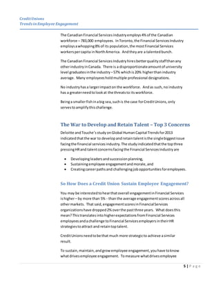 CreditUnions
Trends inEmployee Engagement
5 | P a g e
The CanadianFinancial Servicesindustryemploys4% of the Canadian
workforce – 783,000 employees. InToronto,the Financial ServicesIndustry
employsawhopping8% of its population,the mostFinancial Services
workerspercapita inNorthAmerica. Andtheyare a talentedbunch.
The CanadianFinancial ServicesIndustryhiresbetterqualitystaffthanany
otherindustryinCanada. There is a disproportionateamountof university
level graduates inthe industry –57% whichis20% higherthanindustry
average. Many employees holdmultiple professional designations.
No industryhasa largerimpacton the workforce. Andas such,no industry
has a greaterneedtolookat the threatsto itsworkforce.
Beinga smallerfishinabig sea,suchis the case forCreditUnions,only
servestoamplifythischallenge.
The War to Develop and Retain Talent – Top 3 Concerns
Deloitte andTouche’sstudy onGlobal HumanCapital Trendsfor2013
indicatedthatthe war to developandretaintalentisthe singlebiggestissue
facingthe financial servicesindustry. The studyindicatedthatthe topthree
pressingHRand talentconcernsfacingthe Financial ServicesIndustryare
 Developingleadersandsuccessionplanning,
 Sustainingemployee engagementandmorale,and
 Creatingcareerpathsand challengingjobopportunitiesforemployees.
So How Does a Credit Union Sustain Employee Engagement?
You may be interestedtohearthatoverall engagementinFinancial Services
ishigher– by more than 5% - than the average engagementscoresacrossall
othermarkets. That said,engagementscoresinFinancialServices
organizationshave dropped2% overthe pastthree years. What doesthis
mean?Thistranslatesinto higherexpectationsfromFinancial Services
employeesandachallenge toFinancial ServicesemployersintheirHR
strategiestoattract and retaintoptalent.
CreditUnionsneedtobe that much more strategicto achieve asimilar
result.
To sustain,maintain,andgrow employee engagement,youhave toknow
whatdrivesemployee engagement. Tomeasure whatdrivesemployee
 