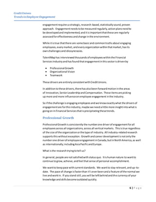 CreditUnions
Trends inEmployee Engagement
6 | P a g e
engagementrequiresastrategic,research-based,statisticallysound,proven
approach. Engagementneedstobe measuredregularly, actionplansneedto
be developedandimplemented,anditisimportantthatthese are regularly
assessedforeffectivenessandchange inthe environment.
While itistrue thatthere are some basicand commontruthsabout engaging
employees,everymarket,andeveryorganizationwithinthatmarket,hasits
ownchallengesandidiosyncrasies.
TalentMaphas interviewedthousandsof employeeswithinthe Financial
ServicesIndustryandhasfoundthatengagementinthissectorisdrivenby
 ProfessionalGrowth
 Organizational Vision
 Teamwork
These driversare entirelyconsistentwithCreditUnions.
In additiontothese drivers,therehasalsobeenforwardmotioninthe areas
of Innovation,SeniorLeadershipandCompensation. These itemsare picking
up more and more influenceonemployee engagement inthe industry.
So if the challenge isengagingemployeesandwe know exactlywhat the driversof
engagementare forthisindustry,maybe we needalittle more insightintowhatis
goingon inFinancial Servicesthatisprecipitatingthesetrends.
Professional Growth
ProfessionalGrowthis consistently the numberone driverof engagementforall
employeesacrossall organizations, acrossall vertical markets. Thisistrue regardless
of the size of the organizationorthe type of industry. All industry-relatedresearch
supportsthis withoutexception. Growthandcareer development isnotonly the
numberone driverof employeeengagementinCanada,butinNorth America, as well
as internationally,includingAsiaPacificandEurope.
What isthe researchtryingtotell us?
In general,people are notsatisfiedwithstatusquo. Itishumannature to wantto
continue togrow,achieve,andfeel thatsense of personal accomplishment.
We wantto keeppace withcurrentstandards. We wantto stay relevant,andup-to-
date. The pace of change isfasterthan it’severbeenanda feature of the normal we
live andworkin. If youstand still,youwill be leftbehindandthe currencyof your
knowledge andskillsbecomeoutdated quickly.
 