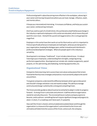 CreditUnions
Trends inEmployee Engagement
7 | P a g e
Professionalgrowthisaboutbecomingmore effective inthe workplace,advancingin
your careerand movingintopositionswhere youcanlead,manage,influence,coach,
and mentorothers.
It keepsyouinterestedandinteresting. Itincreasesconfidence,andhelpsyousustain
your career,notbecomingirrelevant.
Andif you work as part of a CreditUnion,thisjustbecame amplifiedbecausechange in
the industryisrapidand employeesinthissectorare educated,whichmeanstheywill
wantthis evenmore. Andwiththe upand cominggeneration,thisisonlygoingtobe
magnified.
Employersinthissectorhave theirworkcut outfor themand as such itis importantto
findoutspecificallywhatyouremployeesare lookingfor,whatyouare doingwell in
your organization,keepingthe dialogue open,andbe innovativeandintentionalin
professionaldevelopmentstrategies. Whatsetspeople apartinthisindustryis
versatility.
Developmentisnotalways“traditional”. Itcan include alateral move. Itisabout
listeningtoyouremployees,understandingtheirstrengths,andgivingstrong
performersopportunities. Developmentcaninclude role-rotationassignments,special
projects,on-the-jobtraining,jobshadowing,mentoringopportunities,etc.
Organizational Vision
Companiesthatenjoylong-termsuccesshave core valuesandpurpose thatremain
fixedwhile theirbusinessstrategiesandpractices mustconstantly adapttothe world
aroundthem.
Trulygreat companiesunderstandthe difference betweenwhatisgenuinelysacred
and shouldn’tchange andwhatisnot and needstoadapt.Thisabilitytomanage
continuityandchange iswhatbuilds a strongand compellingVision.
The Visionprovidesguidance abouttopreserve andwhat toadapt inorderto progress
forward. A strong Visionisarticulate andcoherent. Itdefineswhatanorganization
standsfor and why they exist. The envisionedfuture iswhat acompany aspiresto
become, andto achieve -somethingthatwill require significantchange andprogressto
attain. In short,it’sa roadmap andif done well,it’spowerful.
How well the Visionisshared,communicatedandescalateddownandthroughthe
organizationis a measure of anorganization’scommitmenttothe Vision and
ultimatelywill determinethe successof the Vision,andassuch,the company.
 