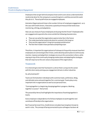 CreditUnions
Trends inEmployee Engagement
8 | P a g e
Employeesthatcanget behindcompanyVisionanditscore valuesunderstandwhat
needstobe done for the companyto succeedlongterm, andtheyconnectthe work
theydo to it. These bydefinition are engagedemployees.
AndwhenOrganizational Visionisthe number2driverof employee engagement–as is
the case withCreditUnions,itbecomesaparamountmeasure thatneedsclose
monitoring,refining,andadaptation.
How can youmeasure if youremployeesare buyingintothe Vision? Employeeswho
are engagedandrespondtothe visionexhibitthe followingcharacteristics:
 Theycan see what the organizationaspirestobe like inthe future
 The understandwhatneedstobe done to succeedinthe longrun
 Theysee the organization’slong-termpurpose anddirection
 The feel theirleadershave paintedacompellingvision
Therefore,itimportantfororganizationstofindwaystofrequentlymeasure howtheir
employeesare connectingtotheirVision,andtodevelopactionplanstocontinuously
monitor,improve andadapttheirstrategiestoensure thisconnectionisthere,while
stayingontop of the continuallychangingmarketplace andadaptingthe strategies
that will staytrue to the core valuesandpurpose of the organization.
Teamwork
It isinterestingtonote thatTeamwork isa driverthat isunique to thissector
withthisitemrarelycomingupas engagementdriversinotherindustries.
So,why teamwork?
Teamsare formedwhenindividualswithacommontaste,preference,liking,
and attitude come andworktogetherfora commongoal.Teamsplaya very
importantrole inorganizationsaswell asourpersonal lives.
“Comingtogetherisa beginning.Keepingtogetherisprogress.Working
togetherissuccess”-HenryFord.
Thisproverbby HenryFord highlights the importance of workingtogetherin
teams.
Everyemployee isdependentonhisfellow employeestoworktogetherand
contribute efficientlytothe organization.
But Financial Servicesfirms,CreditUnionsincluded,have longbeenknownto
workin silos. The conceptof being connectedtoyourcolleagues hasbeen all
 