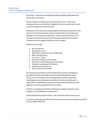 CreditUnions
Trends inEmployee Engagement
9 | P a g e
but foreign. The workersare highly educated andhighlyindependentand
that has beenthe culture.
But the climate haschanged and iscontinuingtoevolve. Productsare
changing,there iscross-bundling,integrationof services,optimization,anda
needforstrongerfocuson the member.
Employeesinthisindustryare recognizingthe importance of teamwork more
and more and showingadesire tomove awayfromthe silo mentality and
tradingit in for the spiritof collaboration. We are not onlyseeingitinthe
raw data and statistical analysis,butinthe openendedcommentswhere
employeesare encouragedtoexpandontheirthoughts.
What are theysaying?
 Remove barriers
 We operate insilos
 Needmore interaction,more collaboration
 More sharingof ideas
 Less“us” vs. “them”
 Let’sworktowardsa commongoal
 People are notwillingtogive upinformation
 People are seekingownself interest
 Needtobe more cohesive
 Less“everymanfor himself”
No employee can workalone;he hasto take the helpof his colleaguesto
accomplishthe tasksefficiently.Ithasbeenobservedthatthe outcome
comesout to be far betterwhenemployeesworkinateam ratherthan
individuallyaseveryindividual cancontribute inhisbestpossible way.In
organizations,individualshavingasimilarinterestandspecializationscome
togetherona commonplatformand forma team.
So whatis an organization thathastraditionallyworkedinsilos dotomove
towardsa more collaborativeenvironment?
Understandthat the problemisthere. Then breakthe silostofix the system.
It’sa bitof a philosophical shiftforthe industry,butthe research indicatestousthatit
istime to addressthe shift.
 