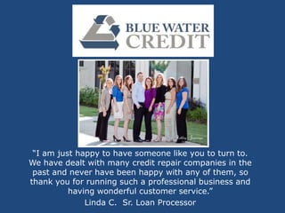 “I am just happy to have someone like you to turn to.
We have dealt with many credit repair companies in the
 past and never have been happy with any of them, so
thank you for running such a professional business and
          having wonderful customer service.”
              Linda C. Sr. Loan Processor
 