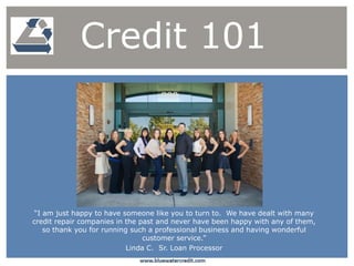 “I am just happy to have someone like you to turn to. We have dealt with many
credit repair companies in the past and never have been happy with any of them,
so thank you for running such a professional business and having wonderful
customer service.”
Linda C. Sr. Loan Processor
Credit 101
 