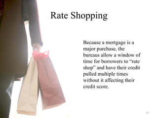 Rate Shopping
Because a mortgage is a
major purchase, the
bureaus allow a window of
time for borrowers to “rate
shop” and have their credit
pulled multiple times
without it affecting their
credit score.
13
 