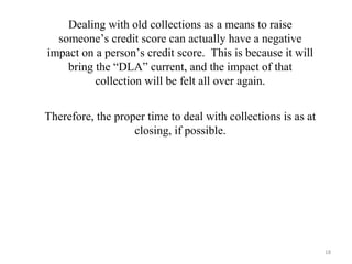 Dealing with old collections as a means to raise
someone’s credit score can actually have a negative
impact on a person’s credit score. This is because it will
bring the “DLA” current, and the impact of that
collection will be felt all over again.
Therefore, the proper time to deal with collections is as at
closing, if possible.
18
 
