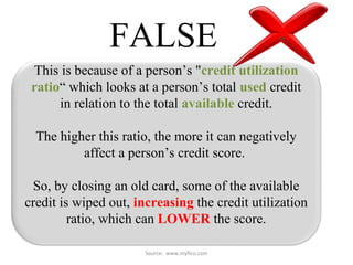 Source: www.myfico.com
FALSE
This is because of a person’s "credit utilization
ratio“ which looks at a person’s total used credit
in relation to the total available credit.
The higher this ratio, the more it can negatively
affect a person’s credit score.
So, by closing an old card, some of the available
credit is wiped out, increasing the credit utilization
ratio, which can LOWER the score.
 