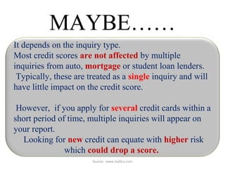 Source: www.myfico.com
MAYBE……
It depends on the inquiry type.
Most credit scores are not affected by multiple
inquiries from auto, mortgage or student loan lenders.
Typically, these are treated as a single inquiry and will
have little impact on the credit score.
However, if you apply for several credit cards within a
short period of time, multiple inquiries will appear on
your report.
Looking for new credit can equate with higher risk
which could drop a score.
 