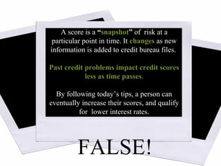 Source: www.myfico.com
A score is a “snapshot” of risk at a
particular point in time. It changes as new
information is added to credit bureau files.
Past credit problems impact credit scores
less as time passes.
By following today’s tips, a person can
eventually increase their scores, and qualify
for lower interest rates.
FALSE!
 