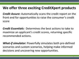 We offer three exciting CreditXpert products
Credit Assure: Automatically scans the credit report on the
front end for opportunities to raise the consumer’s credit
score
Credit Essentials: Determines the best actions to take to
maximize an applicant’s credit scores, returning specific
recommended actions.
What-if simulator: Powerfully simulates both pre-defined
scenarios and custom scenarios, helping make informed
decisions and uncovering new opportunities.
32
 