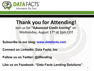 Thank you for Attending!
Join us for “Advanced Credit Scoring” on
Wednesday, August 17th
at 2pm CDT
33
Subscribe to our blog: www.datafacts.com
Connect on Linkedin: Data Facts, Inc
Follow us on Twitter: @dflending
Like us on Facebook: “Data Facts Lending Solutions”
 