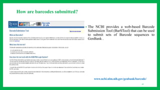 How are barcodes submitted?
• The NCBI provides a web-based Barcode
Submission Tool (BarSTool) that can be used
to submit sets of Barcode sequences to
GenBank .
16
 