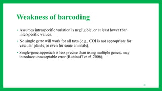 Weakness of barcoding
• Assumes intraspecific variation is negligible, or at least lower than
interspecific values.
• No single gene will work for all taxa (e.g., COI is not appropriate for
vascular plants, or even for some animals).
• Single-gene approach is less precise than using multiple genes; may
introduce unacceptable error (Rubinoff et al.,2006).
18
 