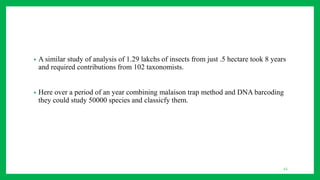 43
• A similar study of analysis of 1.29 lakchs of insects from just .5 hectare took 8 years
and required contributions from 102 taxonomists.
• Here over a period of an year combining malaison trap method and DNA barcoding
they could study 50000 species and classicfy them.
 