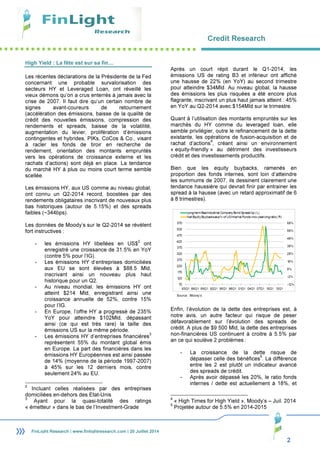 Credit Research
2
FinLight Research | www.finlightresearch.com | 20 Juillet 2014
High Yield : La fête est sur sa fin…
Les récentes déclarations de la Présidente de la Fed
concernant une probable survalorisation des
secteurs HY et Leveraged Loan, ont réveillé les
vieux démons qu’on a crus enterrés à jamais avec la
crise de 2007. Il faut dire qu’un certain nombre de
signes avant-coureurs de retournement
(accélération des émissions, baisse de la qualité de
crédit des nouvelles émissions, compression des
rendements et spreads, baisse de la volatilité,
augmentation du levier, prolifération d’émissions
contingentes et hybrides, PIKs, CoCos & Co., visant
à racler les fonds de tiroir en recherche de
rendement, orientation des montants empruntés
vers les opérations de croissance externe et les
rachats d’actions) sont déjà en place. La tendance
du marché HY à plus ou moins court terme semble
scellée.
Les émissions HY, aux US comme au niveau global,
ont connu un Q2-2014 record, boostées par des
rendements obligataires inscrivant de nouveaux plus
bas historiques (autour de 5.15%) et des spreads
faibles (~344bps).
Les données de Moody’s sur le Q2-2014 se révèlent
fort instructives :
- les émissions HY libellées en US$
2
ont
enregistré une croissance de 31.5% en YoY
(contre 5% pour l’IG).
- Les émissions HY d’entreprises domiciliées
aux EU se sont élevées à $88.5 Mld,
inscrivant ainsi un nouveau plus haut
historique pour un Q2.
- Au niveau mondial, les émissions HY ont
atteint $214 Mld, enregistrant ainsi une
croissance annuelle de 52%, contre 15%
pour l’IG.
- En Europe, l’offre HY a progressé de 235%
YoY pour atteindre $102Mld, dépassant
ainsi (ce qui est très rare) la taille des
émissions US sur la même période.
- Les émissions HY d’entreprises financières
3
représentent 55% du montant global émis
en Europe. La part des financières dans les
émissions HY Européennes est ainsi passée
de 14% (moyenne de la période 1997-2007)
à 45% sur les 12 derniers mois, contre
seulement 24% au EU.
2
Incluant celles réalisées par des entreprises
domiciliées en-dehors des Etat-Unis
3
Ayant pour la quasi-totalité des ratings
« émetteur » dans le bas de l’Investment-Grade
Après un court répit durant le Q1-2014, les
émissions US de rating B3 et inférieur ont affiché
une hausse de 22% (en YoY) au second trimestre
pour atteindre $34Mld. Au niveau global, la hausse
des émissions les plus risquées a été encore plus
flagrante, inscrivant un plus haut jamais atteint : 45%
en YoY au Q2-2014 avec $154Mld sur le trimestre.
Quant à l’utilisation des montants empruntés sur les
marchés du HY comme du leveraged loan, elle
semble privilégier, outre le refinancement de la dette
existante, les opérations de fusion-acquisition et de
rachat d’actions
4
, créant ainsi un environnement
« equity-friendly » au détriment des investisseurs
crédit et des investissements productifs.
Bien que les equity buybacks, ramenés en
proportion des fonds internes, sont loin d’atteindre
les summums de 2007, ils dessinent clairement une
tendance haussière qui devrait finir par entrainer les
spread à la hausse (avec un retard approximatif de 6
à 8 trimestres).
Enfin, l’évolution de la dette des entreprises est, à
notre avis, un autre facteur qui risque de peser
défavorablement sur l’évolution des spreads de
crédit. A plus de $9 500 Mld, la dette des entreprises
non-financières US continuent à croitre à 5.5% par
an ce qui soulève 2 problèmes :
- La croissance de la dette risque de
dépasser celle des bénéfices
5
. La différence
entre les 2 est plutôt un indicateur avancé
des spreads de crédit.
- Après avoir dépassé les 20%, le ratio fonds
internes / dette est actuellement à 18%, et
4
« High Times for High Yield », Moody’s – Juil. 2014
5
Projetée autour de 5.5% en 2014-2015
Source : Moody’s
 