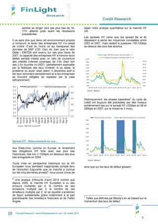 Credit Research
3
FinLight Research | www.finlightresearch.com | 20 Juillet 2014
semble se diriger vers ses plus bas de 16-
17% atteints juste avant les récessions
précédentes.
Il va sans dire que dans cet environnement propice
à l’emprunt, le levier des entreprises HY n’a cessé
de croitre. C’est du moins ce qui transparait des
données de S&P LCD. Ceci dit, bien que le ratio
Dette / EBITDA soit revenu sur ses plus hauts de
2007, la capacité des entreprises HY à honorer leurs
dettes semble intacte avec un ratio de couverture
des intérêts (interest coverage) de 3.9x (bien loin
des 2.5x touchés mi-2007), partiellement explicable
par la faiblesse des taux d’intérêt. A ce stade, le
problème du levier reste latent. Il deviendra actif si
les taux remontent sensiblement et si les entreprises
se trouvent obligées de repasser par la case
refinancement.
Spread HY : Retournement en vue…
Aux États-Unis, comme en Europe, le rendement
des obligations HY flirte avec ses plus bas
historiques, très loin (~150bps) en-dessous des plus
bas enregistrés en 2004.
Toute mise en perspective historique sur le HY
Européen nous semblant inappropriée compte tenu
de l’évolution fulgurante que ce marché a connue
sur les cinq dernières années
6
, nous avons choisi de
6
Une analyse d’Amundi d’avril 2014 montre que
depuis 2009, le marché HY Européen a vu ses
encours multipliés par 4, le nombre de ses
émissions multiplié par 3, le nombre de ces
émetteurs multiplié par 2, et sa liquidité s’améliorer
de façon substantielle grâce notamment à la part
grandissante des émetteurs financiers et de Fallen
Angels.
baser notre analyse quantitative sur le marché HY
US.
Les spreads HY (ainsi que les spread Ba et B)
dépassent à peine les moyennes constatées entre
2003 et 2007, mais restent à quelques 100-120bps
au-dessus des plus bas absolus.
Historiquement, les phases baissières
7
du cycle de
crédit ont toujours été précédées par des niveaux
extrêmement bas sur le spread HY (330bps en 98 et
280bps en 2007, sur la moyenne 3 mois)…
ainsi que sur les taux de défaut glissant :
7
Telles que définies par Moody’s en se basant sur le
momentum des taux de défaut
Source : Moody’s
Source : Moody’s
Source : S&P LCD, Univers HY
 