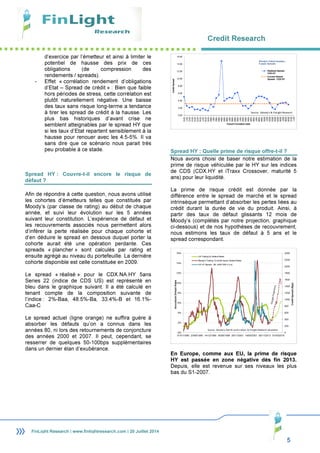 Credit Research
5
FinLight Research | www.finlightresearch.com | 20 Juillet 2014
d’exercice par l’émetteur et ainsi à limiter le
potentiel de hausse des prix de ces
obligations (de compression des
rendements / spreads).
- Effet « corrélation rendement d’obligations
d’Etat – Spread de crédit » : Bien que faible
hors périodes de stress, cette corrélation est
plutôt naturellement négative. Une baisse
des taux sans risque long-terme a tendance
à tirer les spread de crédit à la hausse. Les
plus bas historiques d’avant crise ne
semblent atteignables par le spread HY que
si les taux d’Etat repartent sensiblement à la
hausse pour renouer avec les 4.5-5%. Il va
sans dire que ce scénario nous parait très
peu probable à ce stade.
Spread HY : Couvre-t-il encore le risque de
défaut ?
Afin de répondre à cette question, nous avons utilisé
les cohortes d’émetteurs telles que constitués par
Moody’s (par classe de rating) au début de chaque
année, et suivi leur évolution sur les 5 années
suivant leur constitution. L’expérience de défaut et
les recouvrements associés nous permettent alors
d’inférer la perte réalisée pour chaque cohorte et
d’en déduire le spread en dessous duquel porter la
cohorte aurait été une opération perdante. Ces
spreads « plancher » sont calculés par rating et
ensuite agrégé au niveau du portefeuille. La dernière
cohorte disponible est celle constituée en 2009.
Le spread « réalisé » pour le CDX.NA.HY 5ans
Series 22 (indice de CDS US) est représenté en
bleu dans le graphique suivant. Il a été calculé en
tenant compte de la composition suivante de
l’indice : 2%-Baa, 48.5%-Ba, 33.4%-B et 16.1%-
Caa-C
Le spread actuel (ligne orange) ne suffira guère à
absorber les défauts qu’on a connus dans les
années 80, ni lors des retournements de conjoncture
des années 2000 et 2007. Il peut, cependant, se
resserrer de quelques 50-100bps supplémentaires
dans un dernier élan d’exubérance.
Spread HY : Quelle prime de risque offre-t-il ?
Nous avons choisi de baser notre estimation de la
prime de risque véhiculée par le HY sur les indices
de CDS (CDX.HY et iTraxx Crossover, maturité 5
ans) pour leur liquidité.
La prime de risque crédit est donnée par la
différence entre le spread de marché et le spread
intrinsèque permettant d’absorber les pertes liées au
crédit durant la durée de vie du produit. Ainsi, à
partir des taux de défaut glissants 12 mois de
Moody’s (complétés par notre projection, graphique
ci-dessous) et de nos hypothèses de recouvrement,
nous estimons les taux de défaut à 5 ans et le
spread correspondant.
En Europe, comme aux EU, la prime de risque
HY est passée en zone négative dès fin 2013.
Depuis, elle est revenue sur ses niveaux les plus
bas du S1-2007.
0.00
2.00
4.00
6.00
8.00
10.00
12.00
14.00
16.00
1970
1971
1972
1973
1974
1975
1976
1977
1978
1979
1980
1981
1982
1983
1984
1985
1986
1987
1988
1989
1990
1991
1992
1993
1994
1995
1996
1997
1998
1999
2000
2001
2002
2003
2004
2005
2006
2007
2008
2009
2010
2011
CreditSpread
Cohort Formation Date
Realized Spread -
CDX.HY
Current Market
Spread - CDX.HY
Moody's Cohort Analysis -
5 years Spreads
Source : Moody's & FinLight Research
0
200
400
600
800
1000
1200
1400
1600
1800
2000
2200
2400
0%
2%
4%
6%
8%
10%
12%
14%
16%
01/01/1980 23/06/1985 14/12/1990 05/06/1996 26/11/2001 19/05/2007 08/11/2012 01/05/2018
CreditSpread(Bps)
AnnualizedDefaultRates
US Trailing 5y Default Rates
Moody's Trailing 12-month Issuer Default Rates
US HY Spread - ML J0A0 OAS (r.h.s)
Source : Moody's, Merrill Lynch Indices & FinLight Research calculation
 