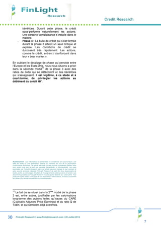 Credit Research
7
FinLight Research | www.finlightresearch.com | 20 Juillet 2014
bénéfices. Durant cette phase, le crédit
sous-performe naturellement les actions.
Une certaine complaisance s’installe dans le
marché.
- Phase 4 : La bulle de crédit qui s’est formée
durant la phase 3 atteint un seuil critique et
explose. Les conditions de crédit se
durcissent très rapidement. Les actions,
comme le crédit, entrent / s’enfoncent dans
leur « bear market ».
En oubliant le décalage de phase qui persiste entre
l’Europe et les Etats-Unis, nous nous situons a priori
dans la seconde moitié
11
de la phase 3 avec des
ratios de dette qui se détériorent et des bénéfices
qui s’assagissent. Il est légitime, à ce stade et à
court-terme, de privilégier les actions au
détriment du crédit HY.
Avertissement : Les informations ici présentées ne constituent, en aucune façon, une
offre de vente ou une sollicitation, directe ou indirecte, en vue de la souscription
d’instruments financiers. Cet article est basé sur des sources considérées fiables, sans
pour autant que ceci ne soit une garantie d’exactitude, ni d’exhaustivité. Les vues
exprimées par FinLight Research dans cet article peuvent changer à tout moment et
sans aucune annonce préalable. FinLight Research ne peut être tenu responsable de
toutes pertes ou dommages résultant de renseignements obtenus dans cet article. Les
documents produits par FinLight Research ne sont guère destinés aux particuliers. Tout
particulier ayant obtenu une copie de ces documents / informations, ne doit aucunement
les utiliser pour fonder ses décisions d’investissement.
11
Le fait de se situer dans la 2
nde
moitié de la phase
3 est, entre autres, justifiable par les valorisations
long-terme des actions telles qu’issues du CAPE
(Cyclically Adjusted Price Earnings) et du ratio Q de
Tobin, et qui semblent déjà extrêmes.
 