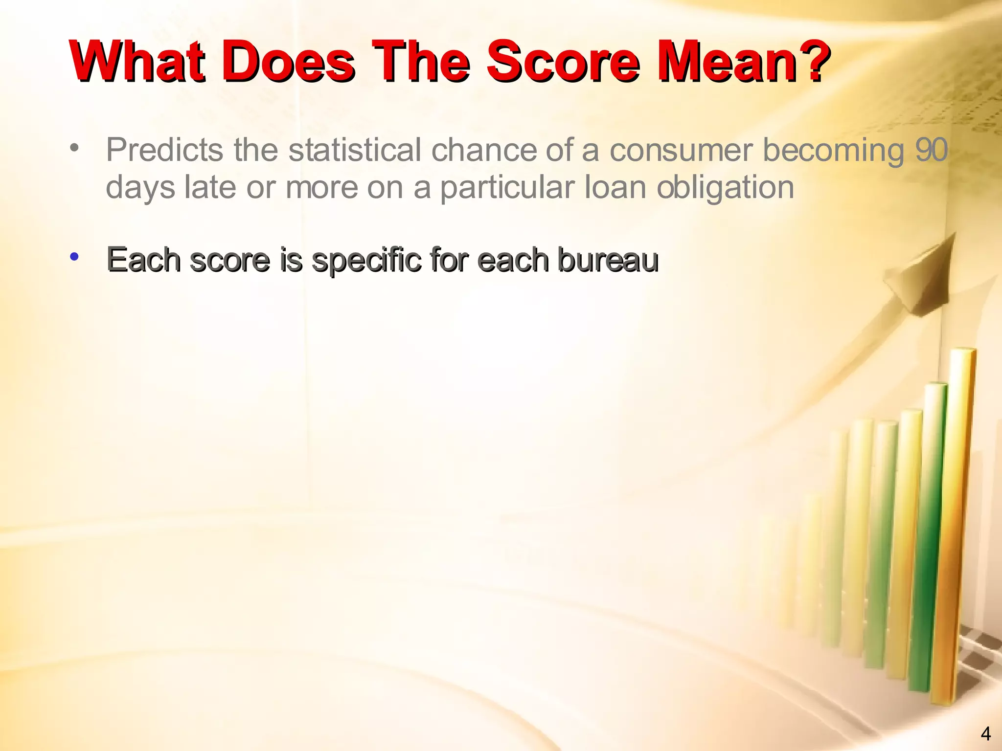 Predicts the statistical chance of a consumer becoming 90 days late or more on a particular loan obligation Each score is specific for each bureau What Does The Score Mean?