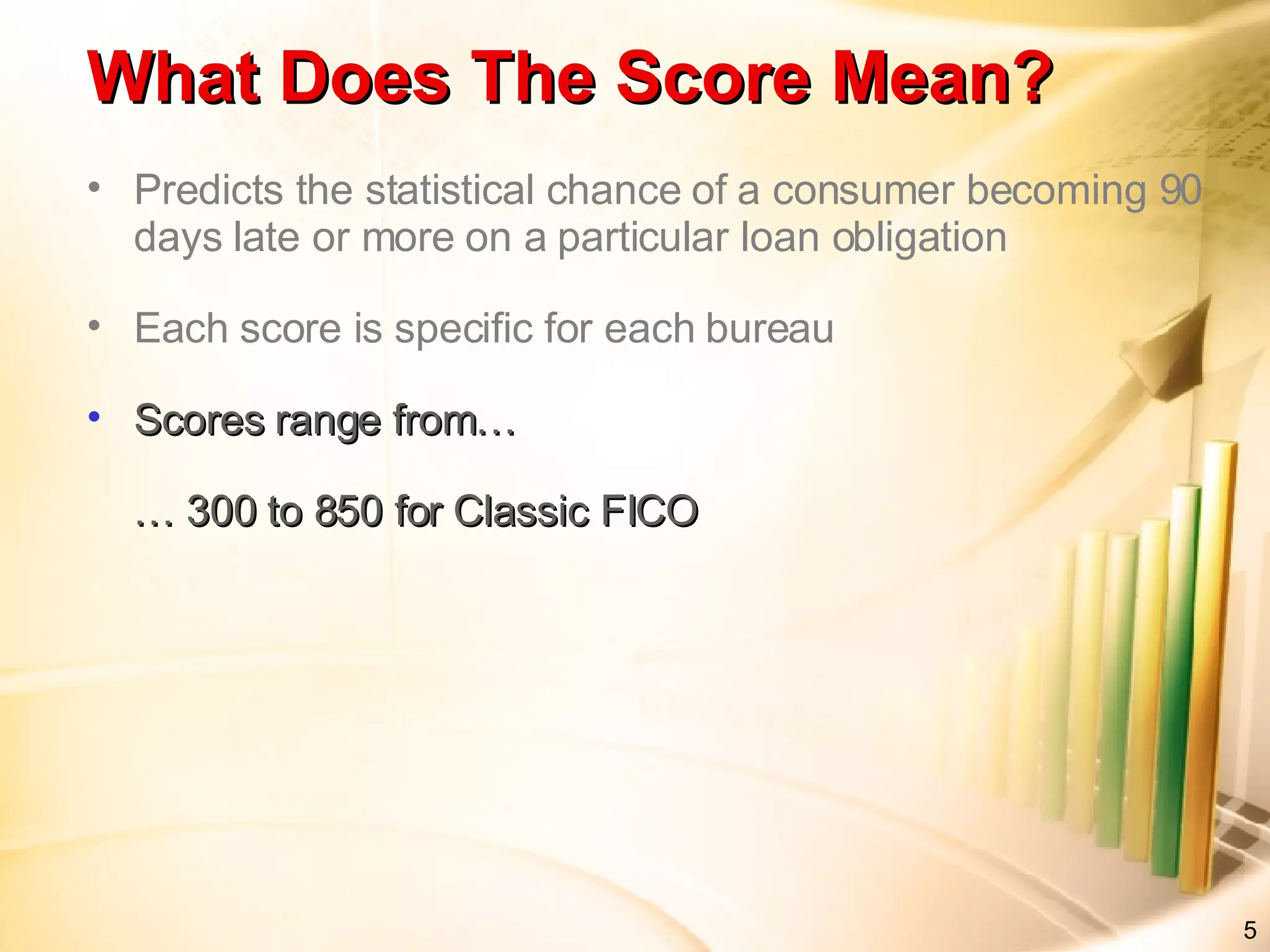 Predicts the statistical chance of a consumer becoming 90 days late or more on a particular loan obligation Each score is specific for each bureau Scores range from… … 300 to 850 for Classic FICO What Does The Score Mean?