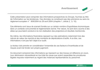 Avertissement


Cette présentation peut comporter des informations prospectives du Groupe, fournies au titre
de l’information sur les tendances. Ces données ne constituent pas des prévisions au sens du
règlement européen n°809/2004 du 29 avril 2004 (chapitre 1, article 2, § 10).

Ces éléments sont issus de scenarii fondés sur un certain nombre d’hypothèses économiques
dans un contexte concurrentiel et réglementaire donné. Par nature, ils sont donc soumis à des
aléas qui pourraient conduire à la non-réalisation des projections et résultats mentionnés.

De même, les informations financières reposent sur des estimations notamment lors des
calculs de valeur de marché et des montants de dépréciations d’actifs. A ce titre, ces
informations n’ont pas fait l’objet d’un audit.

Le lecteur doit prendre en considération l’ensemble de ces facteurs d’incertitudes et de
risques avant de fonder son propre jugement.

Ce document comprend des informations qui reposent sur des travaux et réflexions en cours.
Leur déclinaison nécessiterait en tout état de cause que soient respectées les procédures
légales requises notamment au regard des instances représentatives du personnel.



2
 