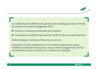Le Crédit Agricole réaffirme les grands choix stratégiques de son Projet
     de Groupe et du plan Engagement 2014 :
        Priorité à la Banque universelle de proximité
        Focalisation accélérée des activités de BFI et des services financiers

     Cette stratégie continuera d’être mise en œuvre.

     Cependant, le plan d’adaptation et le contexte économique actuel
     modifient le déroulement du plan à moyen terme Engagement 2014 et
     ne permettent pas à ce stade d’en confirmer les objectifs.




21
 