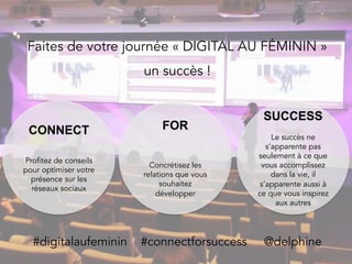 Faites de votre journée « DIGITAL AU FÉMININ »
un succès !
#digitalaufeminin #connectforsuccess @delphine
CONNECT
Profitez de conseils
pour optimiser votre
présence sur les
réseaux sociaux
FOR
Concrétisez les
relations que vous
souhaitez
développer
SUCCESS
Le succès ne
s’apparente pas
seulement à ce que
vous accomplissez
dans la vie, il
s’apparente aussi à
ce que vous inspirez
aux autres
 