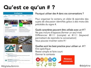 Qu’est ce qu’un # ?
Pourquoi utiliser des # dans vos conversations ?
Pour organiser le contenu et cibler & rejoindre des
sujets de discussion identifiés grâce à des mots-clés
précédés du signe #.
Quels caractères peuvent être utilisés avec un # ?
Ne pas inclure d’espaces (former un seul mot)
Différencier @XXX (compte) et #XXX (keyword
permettant de rejoindre la conversation)
Vous pouvez inventer votre # !
Quelles sont les best practice pour utiliser un # ?
Etre spécifique
Rester simple et faire court
Donner le contexte
@delphine	
  
Réseaux
concernés
#digitalaufeminin	
  
 