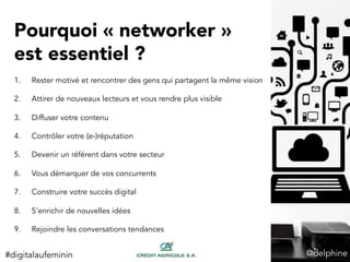 Pourquoi « networker »
est essentiel ?
1.  Rester motivé et rencontrer des gens qui partagent la même vision
2.  Attirer de nouveaux lecteurs et vous rendre plus visible
3.  Diffuser votre contenu
4.  Contrôler votre (e-)réputation
5.  Devenir un référent dans votre secteur
6.  Vous démarquer de vos concurrents
7.  Construire votre succès digital
8.  S’enrichir de nouvelles idées
9.  Rejoindre les conversations tendances
@delphine	
  #digitalaufeminin	
  
 
