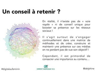 Un conseil à retenir ? 
@delphine	
  
En réalité, il n’existe pas de «  voie
royale  » ni de conseil unique pour
booster sa présence sur les réseaux
sociaux !
Il s’agit surtout de s’engager
continuellement dans une matrice de
méthodes et de créer, construire et
maintenir une présence sur ces médias
en ne perdant pas de vue son objectif !
Cependant, il est primordial de
consacrer une importance au contenu…
#digitalaufeminin	
  
 