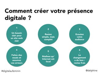 Comment créer votre présence
digitale ? 
1
.
Un besoin
clair pour
un site web
clair
2
.
Restez
simple, mais
complet
3
.
Ecoutez
votre
audience
4
.
Faites des
essais et
assumez
vos erreurs
5
.
Réalisez qu’
Internet est
local
6
.
Le
changement
a du bon :
restez frais
@delphine	
  #digitalaufeminin	
  
 