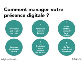 Comment manager votre
présence digitale ? 

 1
.
Surveiller ce
qu’il se dit
sur vous
2
.
Achetez un
nom de
domaine
3
.
Votre
contenu
exhaustif
dans 1
endroit
4
.
Rejoignez
les réseaux
sociaux
5
.
Optimisez
votre
présence
sur les sites
6
.
Gardez
privé ce qui
doit l’être
@delphine	
  #digitalaufeminin	
  
 