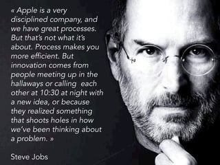 « Apple is a very
disciplined company, and
we have great processes.
But that’s not what it’s
about. Process makes you
more efficient. But
innovation comes from
people meeting up in the
hallaways or calling each
other at 10:30 at night with
a new idea, or because
they realized something
that shoots holes in how
we’ve been thinking about
a problem. »
Steve Jobs
 