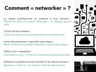 Le réseau professionnel se construit à tout moment :
Rechercher dans son propre entourage – ne négliger aucune
piste
Choisir les bons réseaux :
Utiliser les réseaux sociaux généralistes et professionnels
Inviter des personnes à rejoindre votre réseau :
Reconnaissance et possible intégration à leur propre réseau 
Veiller à son e-réputation :
Informations à jour – limiter les informations trop personnelles
Entretenir sa présence et son activité sur les réseaux sociaux :
Remercier / Informer / Contribuer / Identifier (pertinence)
Comment « networker » ? 
 