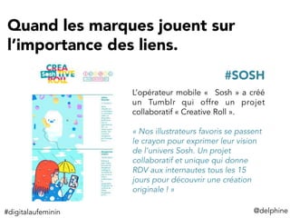 Quand les marques jouent sur
l’importance des liens.
@delphine	
  
L’opérateur mobile «  Sosh » a créé
un Tumblr qui offre un projet
collaboratif « Creative Roll ».
« Nos illustrateurs favoris se passent
le crayon pour exprimer leur vision
de l’univers Sosh. Un projet
collaboratif et unique qui donne
RDV aux internautes tous les 15
jours pour découvrir une création
originale ! »
#SOSH
#digitalaufeminin	
  
 