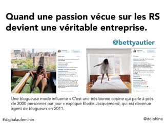 Quand une passion vécue sur les RS
devient une véritable entreprise.
@delphine	
  
@bettyautier
Une blogueuse mode influente « C’est une très bonne copine qui parle à près
de 2000 personnes par jour » explique Elodie Jacquemond, qui est devenue
agent de blogueurs en 2011.
#digitalaufeminin	
  
 