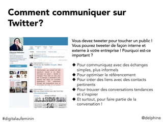 Comment communiquer sur
Twitter?
@delphine	
  
Vous devez tweeter pour toucher un public !
Vous pouvez tweeter de façon interne et
externe à votre entreprise ! Pourquoi est-ce
important ?
u Pour communiquez avec des échanges
simples, plus informels
u Pour optimiser le référencement
u Pour créer des liens avec des contacts
pertinents
u Pour trouver des conversations tendances
et s’inspirer
u Et surtout, pour faire partie de la
conversation !
#digitalaufeminin	
  
 